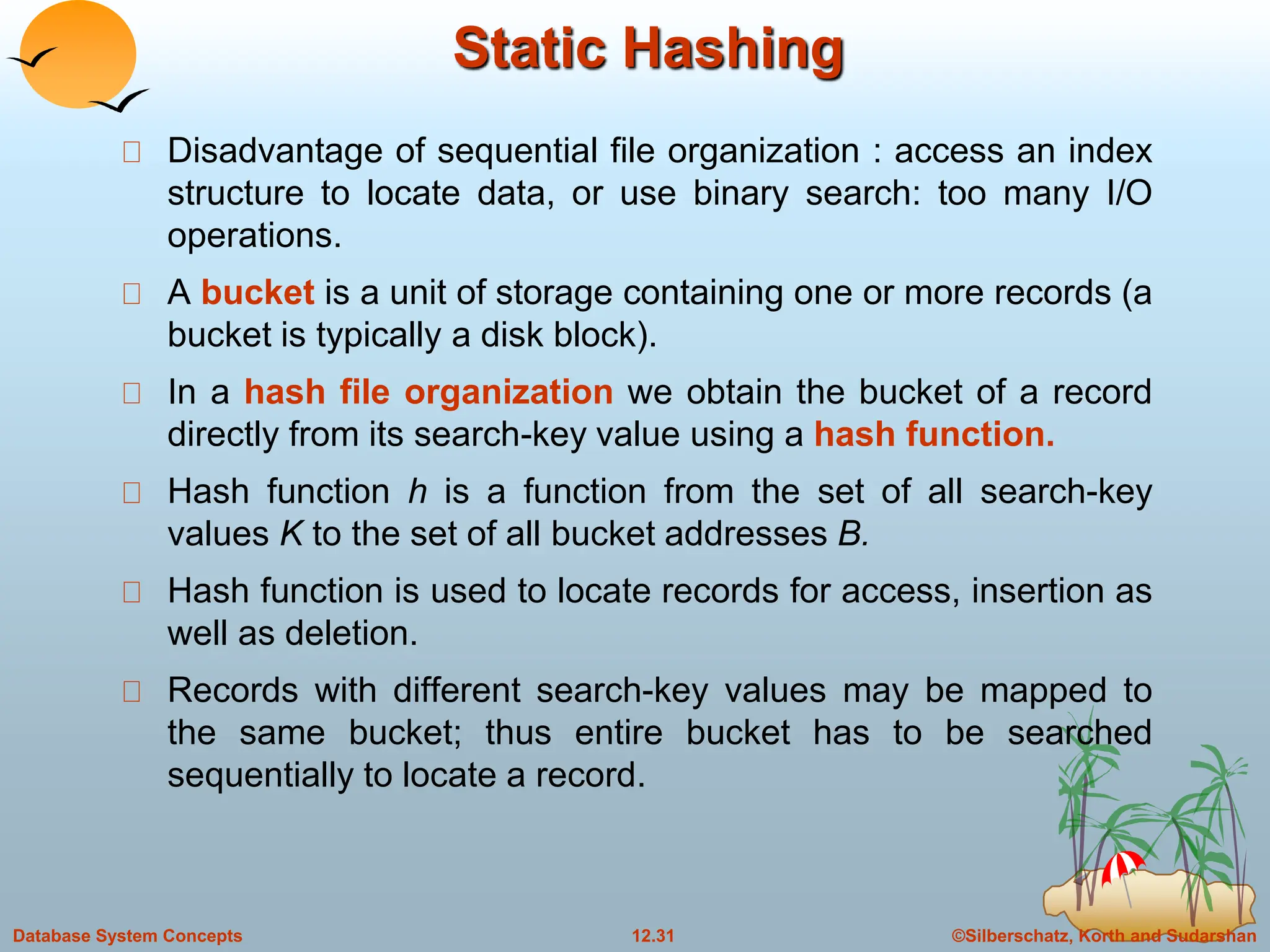 ©Silberschatz, Korth and Sudarshan
12.31
Database System Concepts
Static Hashing
Disadvantage of sequential file organization : access an index
structure to locate data, or use binary search: too many I/O
operations.
A bucket is a unit of storage containing one or more records (a
bucket is typically a disk block).
In a hash file organization we obtain the bucket of a record
directly from its search-key value using a hash function.
Hash function h is a function from the set of all search-key
values K to the set of all bucket addresses B.
Hash function is used to locate records for access, insertion as
well as deletion.
Records with different search-key values may be mapped to
the same bucket; thus entire bucket has to be searched
sequentially to locate a record.
 