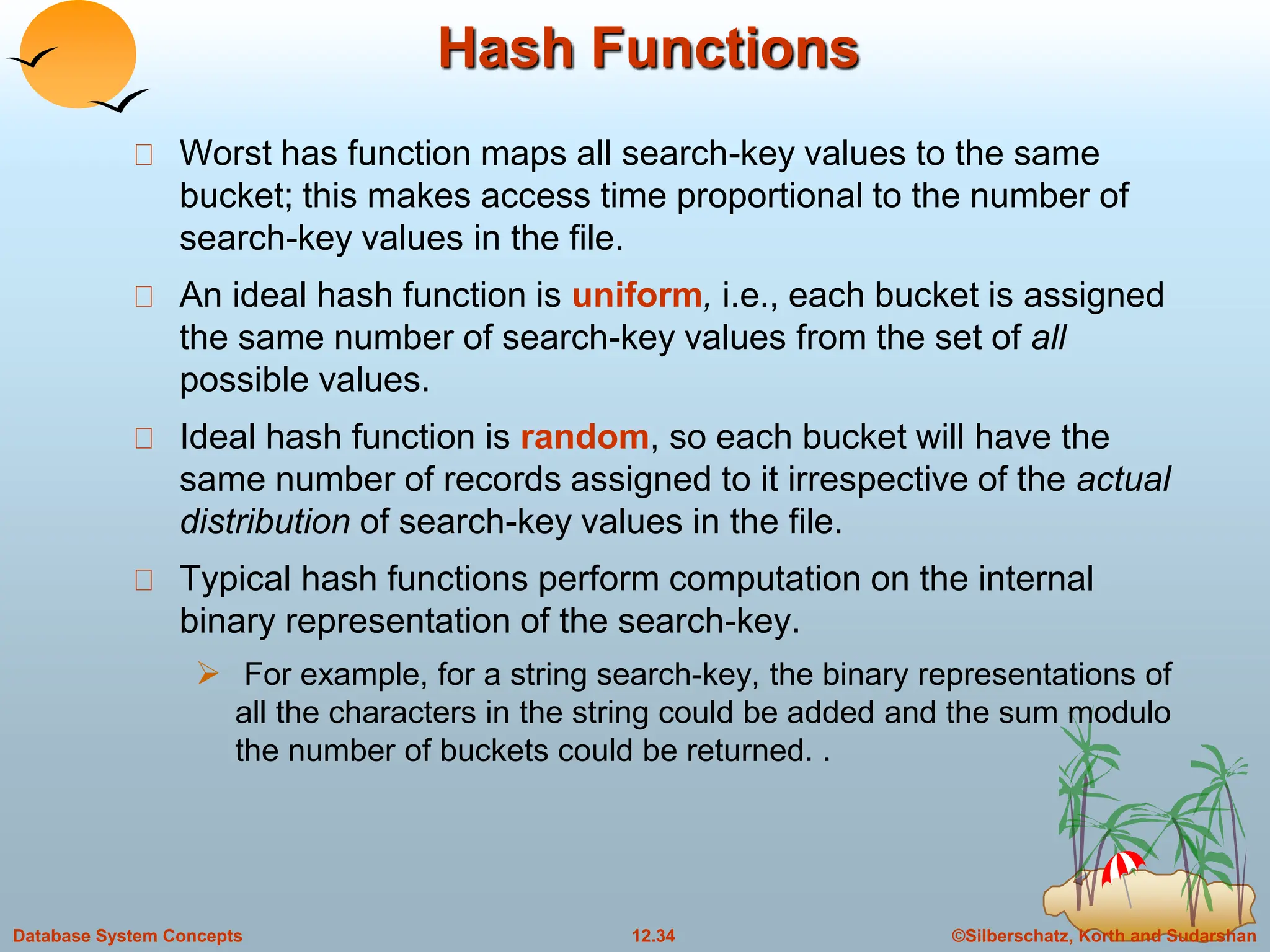 ©Silberschatz, Korth and Sudarshan
12.34
Database System Concepts
Hash Functions
Worst has function maps all search-key values to the same
bucket; this makes access time proportional to the number of
search-key values in the file.
An ideal hash function is uniform, i.e., each bucket is assigned
the same number of search-key values from the set of all
possible values.
Ideal hash function is random, so each bucket will have the
same number of records assigned to it irrespective of the actual
distribution of search-key values in the file.
Typical hash functions perform computation on the internal
binary representation of the search-key.
 For example, for a string search-key, the binary representations of
all the characters in the string could be added and the sum modulo
the number of buckets could be returned. .
 