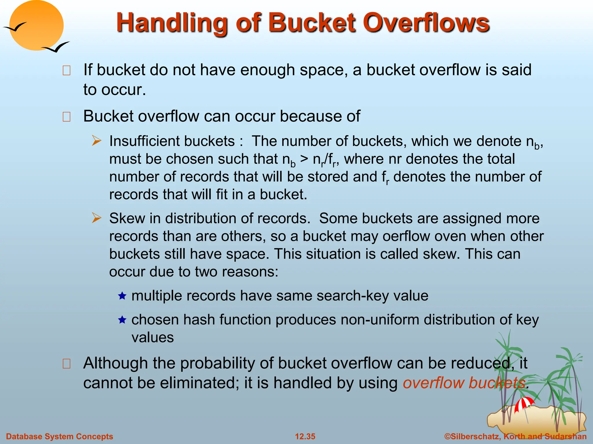 ©Silberschatz, Korth and Sudarshan
12.35
Database System Concepts
Handling of Bucket Overflows
If bucket do not have enough space, a bucket overflow is said
to occur.
Bucket overflow can occur because of
 Insufficient buckets : The number of buckets, which we denote nb,
must be chosen such that nb > nr/fr, where nr denotes the total
number of records that will be stored and fr denotes the number of
records that will fit in a bucket.
 Skew in distribution of records. Some buckets are assigned more
records than are others, so a bucket may oerflow oven when other
buckets still have space. This situation is called skew. This can
occur due to two reasons:
 multiple records have same search-key value
 chosen hash function produces non-uniform distribution of key
values
Although the probability of bucket overflow can be reduced, it
cannot be eliminated; it is handled by using overflow buckets.
 