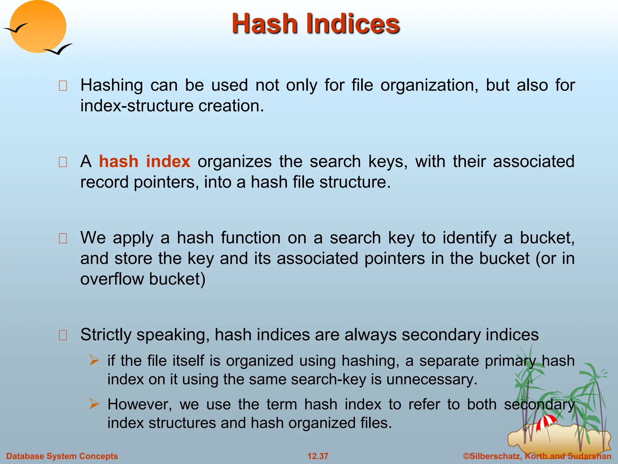 ©Silberschatz, Korth and Sudarshan
12.37
Database System Concepts
Hash Indices
Hashing can be used not only for file organization, but also for
index-structure creation.
A hash index organizes the search keys, with their associated
record pointers, into a hash file structure.
We apply a hash function on a search key to identify a bucket,
and store the key and its associated pointers in the bucket (or in
overflow bucket)
Strictly speaking, hash indices are always secondary indices
 if the file itself is organized using hashing, a separate primary hash
index on it using the same search-key is unnecessary.
 However, we use the term hash index to refer to both secondary
index structures and hash organized files.
 