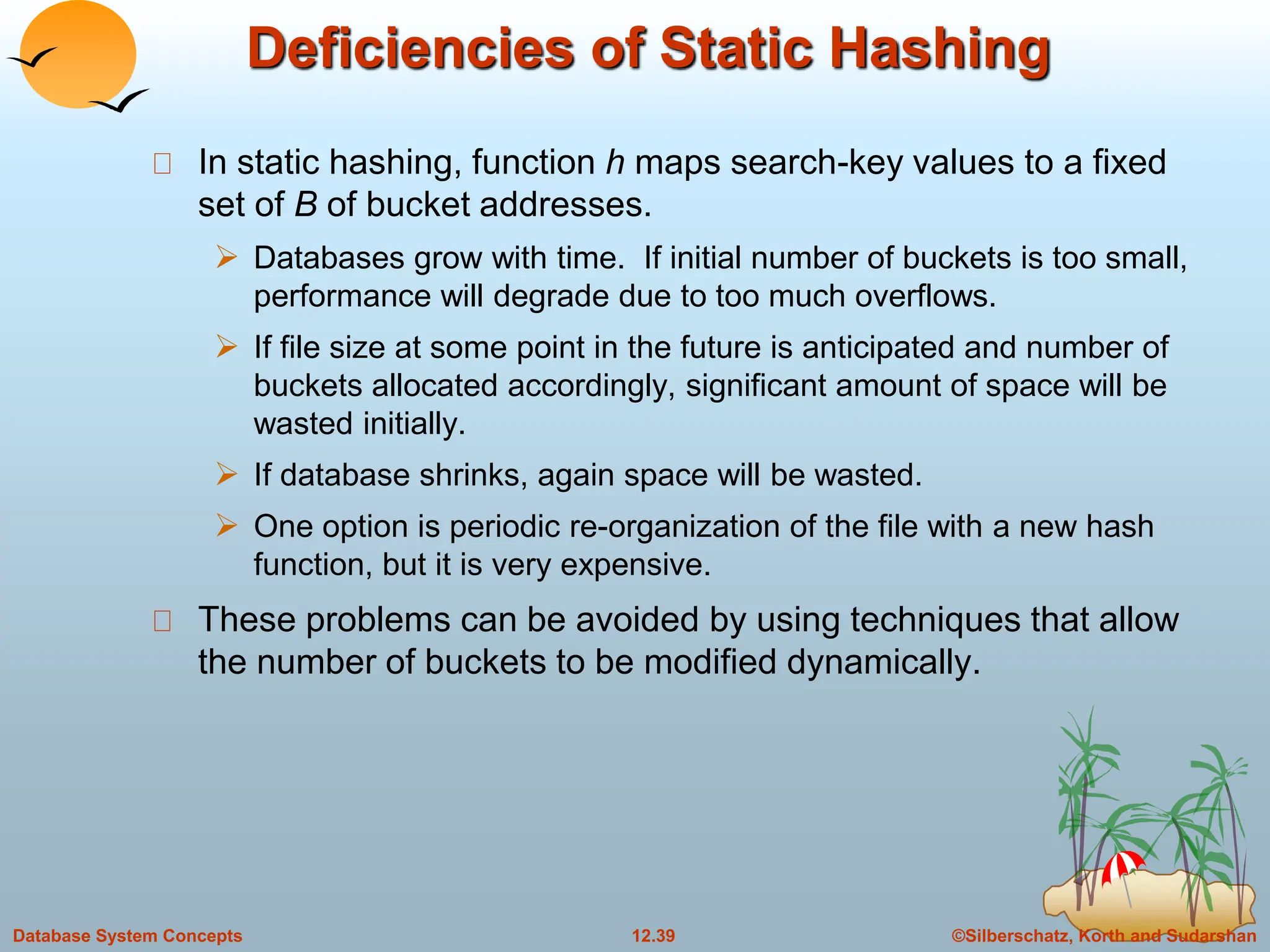 ©Silberschatz, Korth and Sudarshan
12.39
Database System Concepts
Deficiencies of Static Hashing
In static hashing, function h maps search-key values to a fixed
set of B of bucket addresses.
 Databases grow with time. If initial number of buckets is too small,
performance will degrade due to too much overflows.
 If file size at some point in the future is anticipated and number of
buckets allocated accordingly, significant amount of space will be
wasted initially.
 If database shrinks, again space will be wasted.
 One option is periodic re-organization of the file with a new hash
function, but it is very expensive.
These problems can be avoided by using techniques that allow
the number of buckets to be modified dynamically.
 