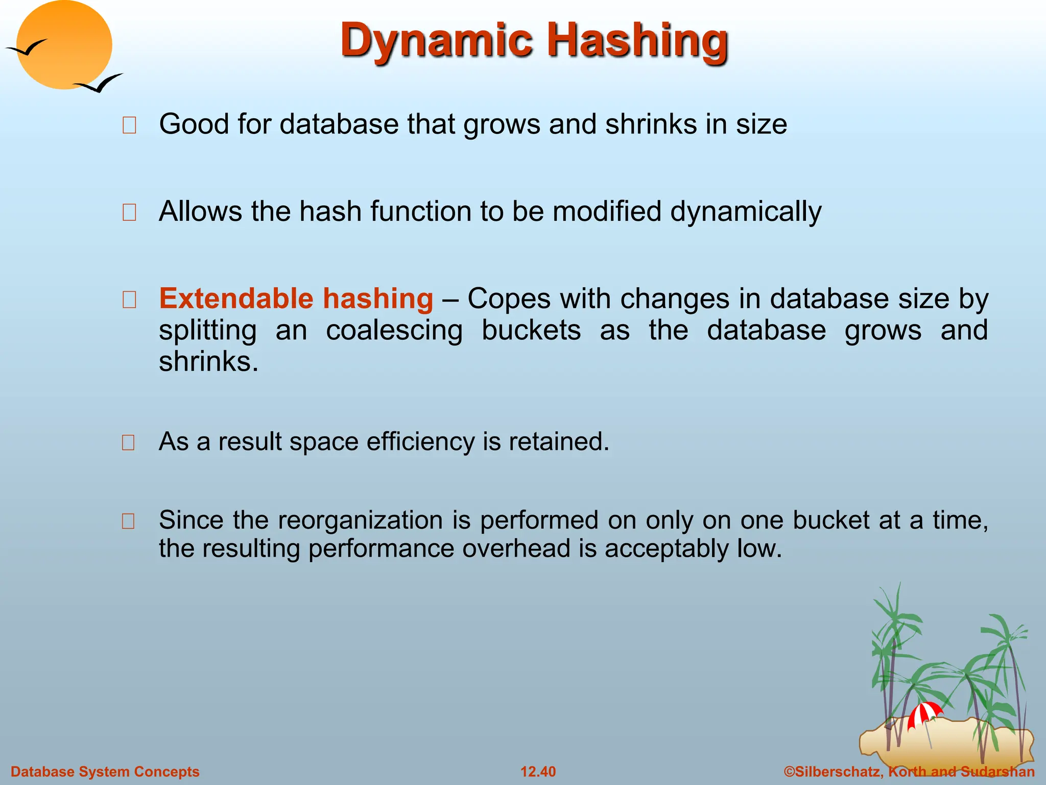 ©Silberschatz, Korth and Sudarshan
12.40
Database System Concepts
Dynamic Hashing
Good for database that grows and shrinks in size
Allows the hash function to be modified dynamically
Extendable hashing – Copes with changes in database size by
splitting an coalescing buckets as the database grows and
shrinks.
As a result space efficiency is retained.
Since the reorganization is performed on only on one bucket at a time,
the resulting performance overhead is acceptably low.
 