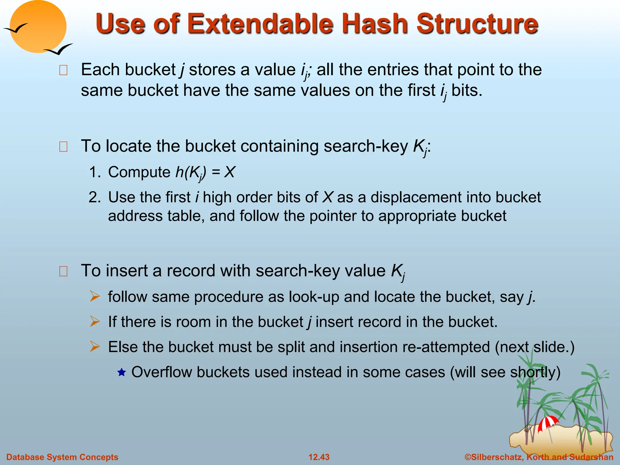 ©Silberschatz, Korth and Sudarshan
12.43
Database System Concepts
Use of Extendable Hash Structure
Each bucket j stores a value ij; all the entries that point to the
same bucket have the same values on the first ij bits.
To locate the bucket containing search-key Kj:
1. Compute h(Kj) = X
2. Use the first i high order bits of X as a displacement into bucket
address table, and follow the pointer to appropriate bucket
To insert a record with search-key value Kj
 follow same procedure as look-up and locate the bucket, say j.
 If there is room in the bucket j insert record in the bucket.
 Else the bucket must be split and insertion re-attempted (next slide.)
 Overflow buckets used instead in some cases (will see shortly)
 