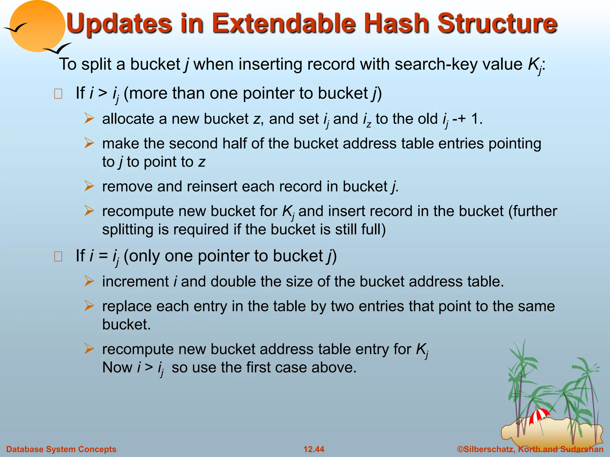 ©Silberschatz, Korth and Sudarshan
12.44
Database System Concepts
Updates in Extendable Hash Structure
If i > ij (more than one pointer to bucket j)
 allocate a new bucket z, and set ij and iz to the old ij -+ 1.
 make the second half of the bucket address table entries pointing
to j to point to z
 remove and reinsert each record in bucket j.
 recompute new bucket for Kj and insert record in the bucket (further
splitting is required if the bucket is still full)
If i = ij (only one pointer to bucket j)
 increment i and double the size of the bucket address table.
 replace each entry in the table by two entries that point to the same
bucket.
 recompute new bucket address table entry for Kj
Now i > ij so use the first case above.
To split a bucket j when inserting record with search-key value Kj:
 