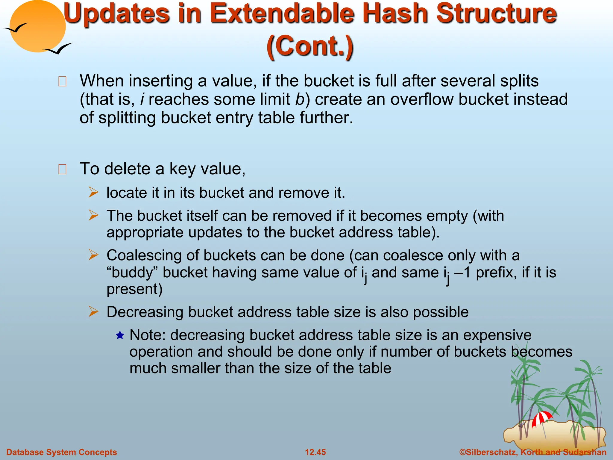 ©Silberschatz, Korth and Sudarshan
12.45
Database System Concepts
Updates in Extendable Hash Structure
(Cont.)
When inserting a value, if the bucket is full after several splits
(that is, i reaches some limit b) create an overflow bucket instead
of splitting bucket entry table further.
To delete a key value,
 locate it in its bucket and remove it.
 The bucket itself can be removed if it becomes empty (with
appropriate updates to the bucket address table).
 Coalescing of buckets can be done (can coalesce only with a
“buddy” bucket having same value of ij and same ij –1 prefix, if it is
present)
 Decreasing bucket address table size is also possible
 Note: decreasing bucket address table size is an expensive
operation and should be done only if number of buckets becomes
much smaller than the size of the table
 