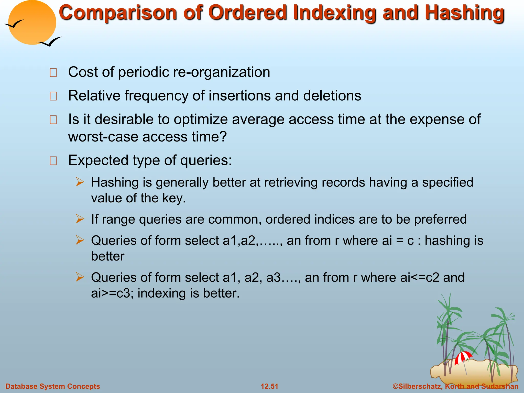 ©Silberschatz, Korth and Sudarshan
12.51
Database System Concepts
Comparison of Ordered Indexing and Hashing
Cost of periodic re-organization
Relative frequency of insertions and deletions
Is it desirable to optimize average access time at the expense of
worst-case access time?
Expected type of queries:
 Hashing is generally better at retrieving records having a specified
value of the key.
 If range queries are common, ordered indices are to be preferred
 Queries of form select a1,a2,….., an from r where ai = c : hashing is
better
 Queries of form select a1, a2, a3…., an from r where ai<=c2 and
ai>=c3; indexing is better.
 