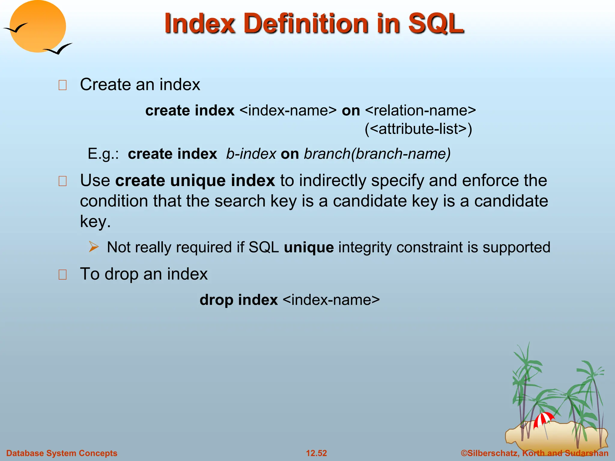 ©Silberschatz, Korth and Sudarshan
12.52
Database System Concepts
Index Definition in SQL
Create an index
create index <index-name> on <relation-name>
(<attribute-list>)
E.g.: create index b-index on branch(branch-name)
Use create unique index to indirectly specify and enforce the
condition that the search key is a candidate key is a candidate
key.
 Not really required if SQL unique integrity constraint is supported
To drop an index
drop index <index-name>
 