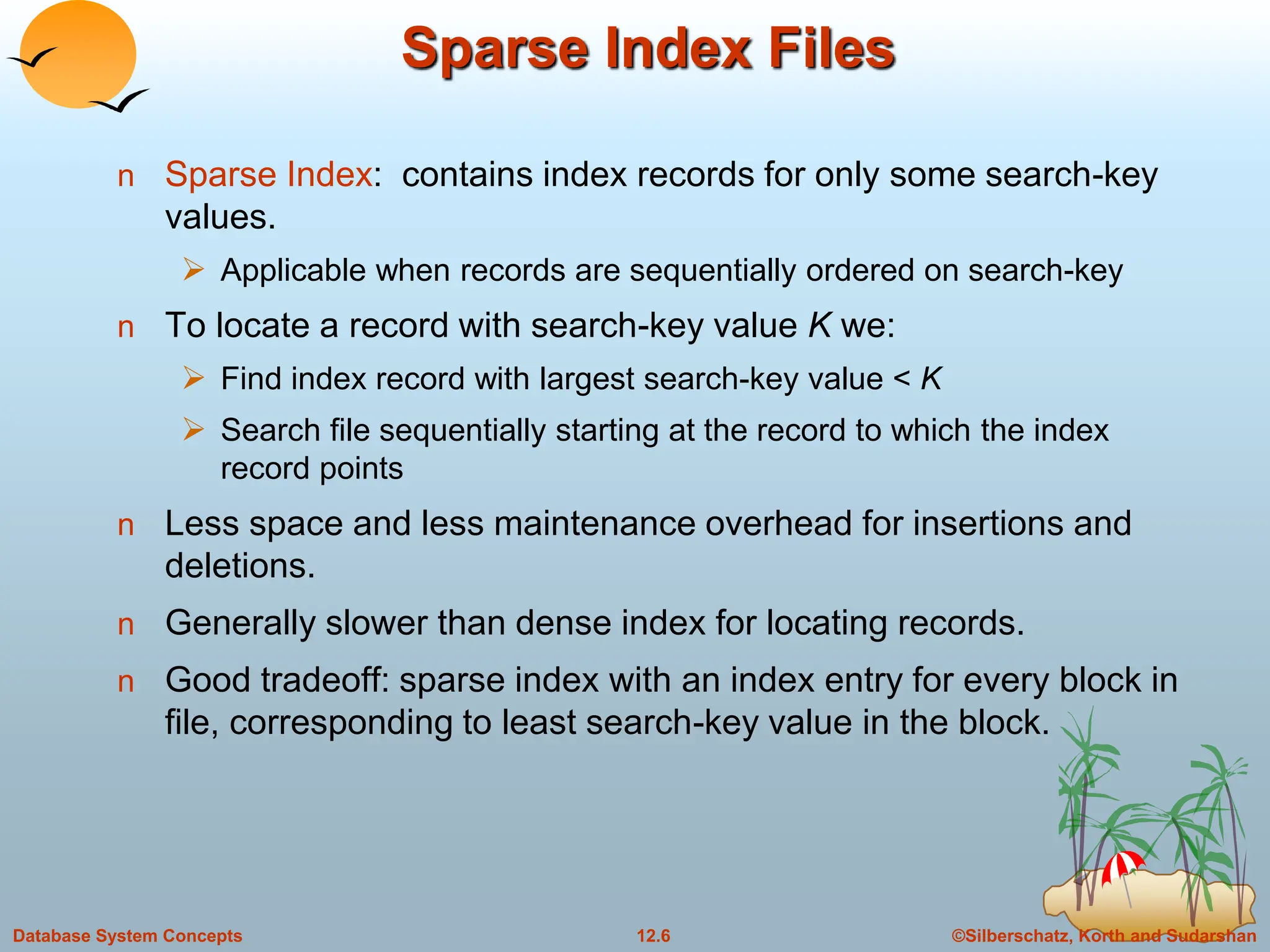 ©Silberschatz, Korth and Sudarshan
12.6
Database System Concepts
Sparse Index Files
n Sparse Index: contains index records for only some search-key
values.
 Applicable when records are sequentially ordered on search-key
n To locate a record with search-key value K we:
 Find index record with largest search-key value < K
 Search file sequentially starting at the record to which the index
record points
n Less space and less maintenance overhead for insertions and
deletions.
n Generally slower than dense index for locating records.
n Good tradeoff: sparse index with an index entry for every block in
file, corresponding to least search-key value in the block.
 