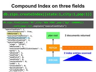 "indexBounds":	{ 
										"state":	[ 
												"["NY",	"NY"]" 
										], 
										"city":	[ 
												"["NEW	YORK",	"NEW	YORK"]" 
										], 
										"pop":	[ 
												"[inf.0,	100000.0)" 
										] 
								} 
						} 
				} 
		}, 
		"executionStats":	{ 
				"executionSuccess":	true, 
				"nReturned":	2, 
				"executionTimeMillis":	2, 
				"totalKeysExamined":	2, 
				"totalDocsExamined":	2, 
				"executionStages":	{ 
						"stage":	"FETCH", 
						"nReturned":	2, 
						"executionTimeMillisEstimate":	1, 
						"works":	3, 
						"advanced":	2, 
						"needTime":	0, 
						"needFetch":	0, 
						"saveState":	0, 
						"restoreState":	0, 
						"isEOF":	1, 
						"invalidates":	0, 
						"docsExamined":	2, 
						"alreadyHasObj":	0, 
IXSCAN
FETCH
db.zips.find({state:'NY',city:'NEW	YORK',pop:{'$gt':100000}})	
							.sort({pop:-1}).explain("executionStats")
db.zips.createIndex({state:1,city:1,pop:1})
Compound Index on three fields
plan root
{...} {...} {...} {...} {...} {...} {...} {...} {...}
2 documents returned
2 index entries scanned
 
