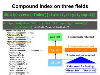 "indexBounds":	{ 
										"state":	[ 
												"["NY",	"NY"]" 
										], 
										"city":	[ 
												"["NEW	YORK",	"NEW	YORK"]" 
										], 
										"pop":	[ 
												"[inf.0,	100000.0)" 
										] 
								} 
						} 
				} 
		}, 
		"executionStats":	{ 
				"executionSuccess":	true, 
				"nReturned":	2, 
				"executionTimeMillis":	2, 
				"totalKeysExamined":	2, 
				"totalDocsExamined":	2, 
				"executionStages":	{ 
						"stage":	"FETCH", 
						"nReturned":	2, 
						"executionTimeMillisEstimate":	1, 
						"works":	3, 
						"advanced":	2, 
						"needTime":	0, 
						"needFetch":	0, 
						"saveState":	0, 
						"restoreState":	0, 
						"isEOF":	1, 
						"invalidates":	0, 
						"docsExamined":	2, 
						"alreadyHasObj":	0, 
IXSCAN
FETCH
db.zips.find({state:'NY',city:'NEW	YORK',pop:{'$gt':100000}})	
							.sort({pop:-1}).explain("executionStats")
db.zips.createIndex({state:1,city:1,pop:1})
Compound Index on three fields
plan root
{...} {...} {...} {...} {...} {...} {...} {...} {...}
2 documents returned
2 documents scanned
2 index entries scanned
Index used for Sorting!
 
