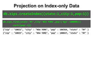 db.zips.find({state:'NY',city:'NEW	YORK',pop:{'$gt':100000}})	
							.sort({pop:-1})
Projection on Index-only Data
db.zips.createIndex({state:1,city:1,pop:1})
{"zip" : "10021", "city" : "NEW YORK", "pop" : 106564, "state" : "NY" }
{"zip" : "10025", "city" : "NEW YORK", "pop" : 100027, "state" : "NY" }
 