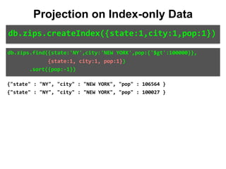 db.zips.find({state:'NY',city:'NEW	YORK',pop:{'$gt':100000}},	
													{state:1,	city:1,	pop:1})	
							.sort({pop:-1})
Projection on Index-only Data
db.zips.createIndex({state:1,city:1,pop:1})
{"state" : "NY", "city" : "NEW YORK", "pop" : 106564 }
{"state" : "NY", "city" : "NEW YORK", "pop" : 100027 }
 