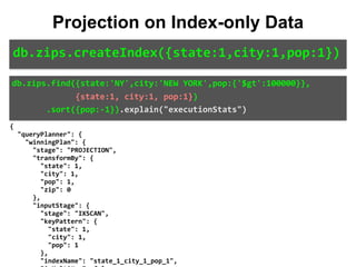 {	
		"queryPlanner":	{	
				"winningPlan":	{	
						"stage":	"PROJECTION",	
						"transformBy":	{	
								"state":	1,	
								"city":	1,	
								"pop":	1,	
								"zip":	0	
						},	
						"inputStage":	{	
								"stage":	"IXSCAN",	
								"keyPattern":	{	
										"state":	1,	
										"city":	1,	
										"pop":	1	
								},	
								"indexName":	"state_1_city_1_pop_1",	
db.zips.find({state:'NY',city:'NEW	YORK',pop:{'$gt':100000}},	
													{state:1,	city:1,	pop:1})	
							.sort({pop:-1}).explain("executionStats")
Projection on Index-only Data
db.zips.createIndex({state:1,city:1,pop:1})
 