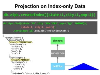 {	
		"queryPlanner":	{	
				"winningPlan":	{	
						"stage":	"PROJECTION",	
						"transformBy":	{	
								"state":	1,	
								"city":	1,	
								"pop":	1,	
								"zip":	0	
						},	
						"inputStage":	{	
								"stage":	"IXSCAN",	
								"keyPattern":	{	
										"state":	1,	
										"city":	1,	
										"pop":	1	
								},	
								"indexName":	"state_1_city_1_pop_1",	
db.zips.find({state:'NY',city:'NEW	YORK',pop:{'$gt':100000}},	
													{state:1,	city:1,	pop:1})	
							.sort({pop:-1}).explain("executionStats")
Projection on Index-only Data
db.zips.createIndex({state:1,city:1,pop:1})
IXSCAN
PROJECTION
plan root
 
