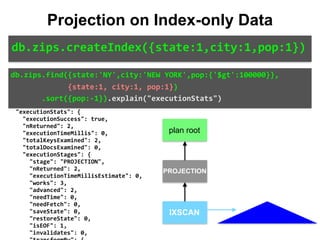 "isMultiKey":	false,	
								"direction":	"backward",	
								"indexBounds":	{	
										"state":	[	
												"["NY",	"NY"]"	
										],	
										"city":	[	
												"["NEW	YORK",	"NEW	YORK"]"	
										],	
										"pop":	[	
												"[inf.0,	100000.0)"	
										]	
								}	
						}	
				}	
		},	
		"executionStats":	{	
				"executionSuccess":	true,	
				"nReturned":	2,	
				"executionTimeMillis":	0,	
				"totalKeysExamined":	2,	
				"totalDocsExamined":	0,	
				"executionStages":	{	
						"stage":	"PROJECTION",	
						"nReturned":	2,	
						"executionTimeMillisEstimate":	0,	
						"works":	3,	
						"advanced":	2,	
						"needTime":	0,	
						"needFetch":	0,	
						"saveState":	0,	
						"restoreState":	0,	
						"isEOF":	1,	
						"invalidates":	0,	
db.zips.find({state:'NY',city:'NEW	YORK',pop:{'$gt':100000}},	
													{state:1,	city:1,	pop:1})	
							.sort({pop:-1}).explain("executionStats")
Projection on Index-only Data
db.zips.createIndex({state:1,city:1,pop:1})
IXSCAN
PROJECTION
plan root
 