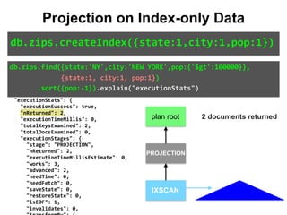 "isMultiKey":	false,	
								"direction":	"backward",	
								"indexBounds":	{	
										"state":	[	
												"["NY",	"NY"]"	
										],	
										"city":	[	
												"["NEW	YORK",	"NEW	YORK"]"	
										],	
										"pop":	[	
												"[inf.0,	100000.0)"	
										]	
								}	
						}	
				}	
		},	
		"executionStats":	{	
				"executionSuccess":	true,	
				"nReturned":	2,	
				"executionTimeMillis":	0,	
				"totalKeysExamined":	2,	
				"totalDocsExamined":	0,	
				"executionStages":	{	
						"stage":	"PROJECTION",	
						"nReturned":	2,	
						"executionTimeMillisEstimate":	0,	
						"works":	3,	
						"advanced":	2,	
						"needTime":	0,	
						"needFetch":	0,	
						"saveState":	0,	
						"restoreState":	0,	
						"isEOF":	1,	
						"invalidates":	0,	
db.zips.find({state:'NY',city:'NEW	YORK',pop:{'$gt':100000}},	
													{state:1,	city:1,	pop:1})	
							.sort({pop:-1}).explain("executionStats")
Projection on Index-only Data
db.zips.createIndex({state:1,city:1,pop:1})
IXSCAN
PROJECTION
plan root 2 documents returned
 