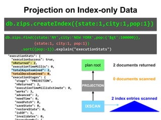 "isMultiKey":	false,	
								"direction":	"backward",	
								"indexBounds":	{	
										"state":	[	
												"["NY",	"NY"]"	
										],	
										"city":	[	
												"["NEW	YORK",	"NEW	YORK"]"	
										],	
										"pop":	[	
												"[inf.0,	100000.0)"	
										]	
								}	
						}	
				}	
		},	
		"executionStats":	{	
				"executionSuccess":	true,	
				"nReturned":	2,	
				"executionTimeMillis":	0,	
				"totalKeysExamined":	2,	
				"totalDocsExamined":	0,	
				"executionStages":	{	
						"stage":	"PROJECTION",	
						"nReturned":	2,	
						"executionTimeMillisEstimate":	0,	
						"works":	3,	
						"advanced":	2,	
						"needTime":	0,	
						"needFetch":	0,	
						"saveState":	0,	
						"restoreState":	0,	
						"isEOF":	1,	
						"invalidates":	0,	
db.zips.find({state:'NY',city:'NEW	YORK',pop:{'$gt':100000}},	
													{state:1,	city:1,	pop:1})	
							.sort({pop:-1}).explain("executionStats")
Projection on Index-only Data
db.zips.createIndex({state:1,city:1,pop:1})
IXSCAN
PROJECTION
plan root 2 documents returned
0 documents scanned
2 index entries scanned
 