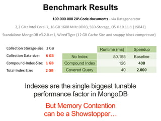Indexes are the single biggest tunable
performance factor in MongoDB
Runtime (ms) Speedup
No Index 80.155 Baseline
Compound Index 126 400
Covered Query 40 2.000
Benchmark Results
Collection	Storage-size:		3	GB		
Collection	Data-size:							6	GB		
Compound-Index-Size:			1	GB			
Total-Index-Size:														2	GB
But Memory Contention
can be a Showstopper…
Standalone	MongoDB	v3.2.0-rc1,	WiredTiger	(12	GB	Cache	Size	and	snappy	block	compressor)			
2,2	GHz	Intel	Core	i7,	16	GB	1600	MHz	DDR3,	SSD-Storage,	OS	X	10.11.1	(15B42)
100.000.000	ZIP-Code	documents	-	via	Datagenerator
 