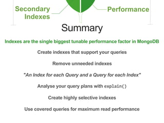 Summary
Indexes are the single biggest tunable performance factor in MongoDB
Create indexes that support your queries
Create highly selective indexes
Remove unneeded indexes
Analyse your query plans with explain()
Use covered queries for maximum read performance
"An Index for each Query and a Query for each Index"
 