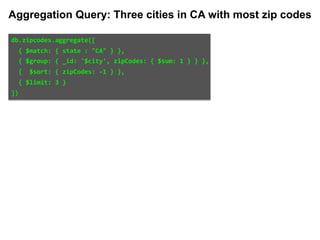 db.zipcodes.aggregate([		
		{	$match:	{	state	:	"CA"	}	},		
		{	$group:	{	_id:	'$city',	zipCodes:	{	$sum:	1	}	}	},		
		{		$sort:	{	zipCodes:	-1	}	},		
		{	$limit:	3	}		
])	
Aggregation Query: Three cities in CA with most zip codes
 