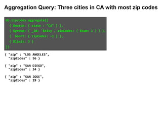 db.zipcodes.aggregate([		
		{	$match:	{	state	:	"CA"	}	},		
		{	$group:	{	_id:	'$city',	zipCodes:	{	$sum:	1	}	}	},		
		{		$sort:	{	zipCodes:	-1	}	},		
		{	$limit:	3	}		
])	
{ "zip" : "LOS ANGELES",
"zipCodes" : 56 }
{ "zip" : "SAN DIEGO",
"zipCodes" : 34 }
{ "zip" : "SAN JOSE",
"zipCodes" : 29 }
Aggregation Query: Three cities in CA with most zip codes
 