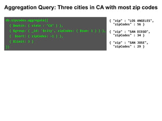 db.zipcodes.aggregate([		
		{	$match:	{	state	:	"CA"	}	},		
		{	$group:	{	_id:	'$city',	zipCodes:	{	$sum:	1	}	}	},		
		{		$sort:	{	zipCodes:	-1	}	},		
		{	$limit:	3	}		
])	
{	"zip"	:	"LOS	ANGELES",		
		"zipCodes"	:	56	}	
{	"zip"	:	"SAN	DIEGO",		
		"zipCodes"	:	34	}	
{	"zip"	:	"SAN	JOSE",		
		"zipCodes"	:	29	}
Aggregation Query: Three cities in CA with most zip codes
 