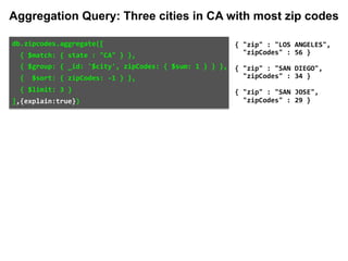 db.zipcodes.aggregate([		
		{	$match:	{	state	:	"CA"	}	},		
		{	$group:	{	_id:	'$city',	zipCodes:	{	$sum:	1	}	}	},		
		{		$sort:	{	zipCodes:	-1	}	},		
		{	$limit:	3	}		
],{explain:true})	
{	"zip"	:	"LOS	ANGELES",		
		"zipCodes"	:	56	}	
{	"zip"	:	"SAN	DIEGO",		
		"zipCodes"	:	34	}	
{	"zip"	:	"SAN	JOSE",		
		"zipCodes"	:	29	}
Aggregation Query: Three cities in CA with most zip codes
 
