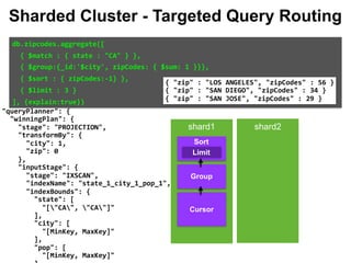 eline":	null, 
	{ 
":	{ 
es":	[ 
$cursor":	{ 
	"query":	{ 
			"state":	"CA" 
	}, 
	"fields":	{ 
			"city":	1, 
			"zip":	0 
	}, 
	"queryPlanner":	{ 
			"winningPlan":	{ 
					"stage":	"PROJECTION", 
					"transformBy":	{ 
							"city":	1, 
							"zip":	0 
					}, 
					"inputStage":	{ 
							"stage":	"IXSCAN", 
							"indexName":	"state_1_city_1_pop_1", 
							"indexBounds":	{ 
									"state":	[ 
											"["CA",	"CA"]" 
									], 
									"city":	[ 
											"[MinKey,	MaxKey]" 
									], 
									"pop":	[ 
											"[MinKey,	MaxKey]" 
db.zipcodes.aggregate([		
		{	$match	:	{	state	:	"CA"	}	},		
		{	$group:{_id:'$city',	zipCodes:	{	$sum:	1	}}},		
		{	$sort	:	{	zipCodes:-1}	},		
		{	$limit	:	3	}		
],	{explain:true})		
{	"zip"	:	"LOS	ANGELES",	"zipCodes"	:	56	} 
{	"zip"	:	"SAN	DIEGO",	"zipCodes"	:	34	} 
{	"zip"	:	"SAN	JOSE",	"zipCodes"	:	29	}
Sharded Cluster - Targeted Query Routing
shard1 shard2
Group
Limit
Sort
Cursor
 
