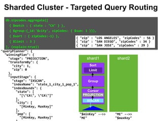 eline":	null, 
	{ 
":	{ 
es":	[ 
$cursor":	{ 
	"query":	{ 
			"state":	"CA" 
	}, 
	"fields":	{ 
			"city":	1, 
			"zip":	0 
	}, 
	"queryPlanner":	{ 
			"winningPlan":	{ 
					"stage":	"PROJECTION", 
					"transformBy":	{ 
							"city":	1, 
							"zip":	0 
					}, 
					"inputStage":	{ 
							"stage":	"IXSCAN", 
							"indexName":	"state_1_city_1_pop_1", 
							"indexBounds":	{ 
									"state":	[ 
											"["CA",	"CA"]" 
									], 
									"city":	[ 
											"[MinKey,	MaxKey]" 
									], 
									"pop":	[ 
											"[MinKey,	MaxKey]" 
db.zipcodes.aggregate([		
		{	$match	:	{	state	:	"CA"	}	},		
		{	$group:{_id:'$city',	zipCodes:	{	$sum:	1	}}},		
		{	$sort	:	{	zipCodes:-1}	},		
		{	$limit	:	3	}		
],	{explain:true})		
{	"zip"	:	"LOS	ANGELES",	"zipCodes"	:	56	} 
{	"zip"	:	"SAN	DIEGO",	"zipCodes"	:	34	} 
{	"zip"	:	"SAN	JOSE",	"zipCodes"	:	29	}
Sharded Cluster - Targeted Query Routing
shard1 shard2
Group
Limit
Sort
Cursor
IXSCAN
PROJECTION
"ME"	-->>	
"$maxKey"		
"$minKey"	-->>	
"ME"		
 