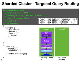 "["CA",	"CA"]" 
																], 
																"city":	[ 
																		"[MinKey,	MaxKey]" 
																], 
																"pop":	[ 
																		"[MinKey,	MaxKey]" 
																] 
														} 
												} 
										} 
								} 
						} 
				}, 
				{ 
						"$group":	{ 
								"zip":	"$city", 
								"zipCodes":	{ 
										"$sum":	{ 
												"$const":	1 
										} 
								} 
						} 
				}, 
				{ 
						"$sort":	{ 
								"sortKey":	{ 
										"zipCodes":	-1 
								}, 
								"limit":	NumberLong(3) 
						} 
				} 
		] 
db.zipcodes.aggregate([		
		{	$match	:	{	state	:	"CA"	}	},		
		{	$group:{_id:'$city',	zipCodes:	{	$sum:	1	}}},		
		{	$sort	:	{	zipCodes:-1}	},		
		{	$limit	:	3	}		
],	{explain:true})		
{	"zip"	:	"LOS	ANGELES",	"zipCodes"	:	56	} 
{	"zip"	:	"SAN	DIEGO",	"zipCodes"	:	34	} 
{	"zip"	:	"SAN	JOSE",	"zipCodes"	:	29	}
Sharded Cluster - Targeted Query Routing
shard1 shard2
Group
Limit
Sort
Cursor
IXSCAN
PROJECTION
"ME"	-->>	
"$maxKey"		
"$minKey"	-->>	
"ME"		
 