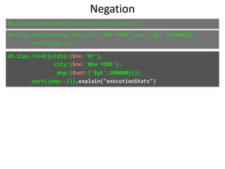 Negation
db.zips.find({state:'NY',city:'NEW	YORK',pop:{'$gt':100000}})	
							.sort({pop:-1})
db.zips.find({state:{$ne:'NY'},	
															city:{$ne:'NEW	YORK'},	
																pop:{$not:{'$gt':100000}}})	
							.sort({pop:-1}).explain("executionStats")
db.zips.createIndex({state:1,city:1,pop:1})
 