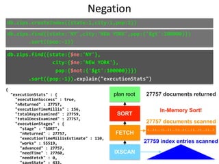 {	
		"executionStats"	:	{	
				"executionSuccess"	:	true,	
				"nReturned"	:	27757,	
				"executionTimeMillis"	:	156,	
				"totalKeysExamined"	:	27759,	
				"totalDocsExamined"	:	27757,	
				"executionStages"	:	{	
						"stage"	:	"SORT",	
						"nReturned"	:	27757,	
						"executionTimeMillisEstimate"	:	110,	
						"works"	:	55519,	
						"advanced"	:	27757,	
						"needTime"	:	27760,	
						"needFetch"	:	0,	
						"saveState"	:	433,	
Negation
db.zips.find({state:'NY',city:'NEW	YORK',pop:{'$gt':100000}})	
							.sort({pop:-1})
db.zips.find({state:{$ne:'NY'},	
															city:{$ne:'NEW	YORK'},	
																pop:{$not:{'$gt':100000}}})	
							.sort({pop:-1}).explain("executionStats")
plan root
SORT
FETCH
IXSCAN
{...} {...} {...} {...} {...} {...} {...} {...} {...}
27757 documents returned
27757 documents scanned
27759 index entries scanned
In-Memory Sort!
db.zips.createIndex({state:1,city:1,pop:1})
 