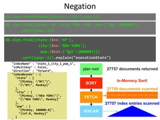 "alreadyHasObj"	:	0,	
					"inputStage"	:	{	
							"stage"	:	"IXSCAN",	
							"nReturned"	:	27757,	
							"executionTimeMillisEstimate"	:	40,	
							"works"	:	27759,	
							"advanced"	:	27757,	
							"needTime"	:	2,	
							"needFetch"	:	0,	
							"saveState"	:	433,	
							"restoreState"	:	433,	
							"isEOF"	:	1,	
							"invalidates"	:	0,	
							"keyPattern"	:	{	
									"state"	:	1,	
									"city"	:	1,	
									"pop"	:	1	
							},	
							"indexName"	:	"state_1_city_1_pop_1",	
							"isMultiKey"	:	false,	
							"direction"	:	"forward",	
							"indexBounds"	:	{	
									"state"	:	[	
											"[MinKey,	"NY")",	
											"("NY",	MaxKey]"	
									],	
									"city"	:	[	
											"[MinKey,	"NEW	YORK")",	
											"("NEW	YORK",	MaxKey]"	
									],	
									"pop"	:	[	
											"[MinKey,	100000.0]",	
											"(inf.0,	MaxKey]"	
									]	
db.zips.find({state:'NY',city:'NEW	YORK',pop:{'$gt':100000}})	
							.sort({pop:-1})
db.zips.find({state:{$ne:'NY'},	
															city:{$ne:'NEW	YORK'},	
																pop:{$not:{'$gt':100000}}})	
							.sort({pop:-1}).explain("executionStats")
27757 documents returned
27759 documents scanned
27757 index entries scanned
In-Memory Sort!
db.zips.createIndex({state:1,city:1,pop:1})
Negation
plan root
SORT
FETCH
IXSCAN
{...} {...} {...} {...} {...} {...} {...} {...} {...}
 