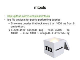 mtools
• http://github.com/rueckstiess/mtools
• log file analysis for poorly performing queries
– Show me queries that took more than 1000 ms from 6
am to 6 pm:
$ mlogfilter	mongodb.log	--from	06:00	--to	
18:00	--slow	1000	>	mongodb-filtered.log
 