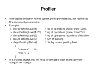 Profiler
• 1MB capped collection named system.profile per database, per replica set
• One document per operation
• Examples:
> db.setProfilingLevel(1) // log all operations greater than 100ms
> db.setProfilingLevel(1, 20) // log all operations greater than 20ms
> db.setProfilingLevel(2) // log all operations regardless of duration
> db.setProfilingLevel(0) // turn off profiling
> db.getProfilingStatus() // display current profiling level
{
"slowms": 100,
"was": 2
}
• In a sharded cluster, you will need to connect to each shard's primary
mongod, not mongos
 
