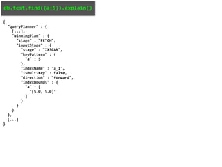 db.test.find({a:5}).explain()
{
"queryPlanner" : {
[...],
"winningPlan" : {
"stage" : "FETCH",
"inputStage" : {
"stage" : "IXSCAN",
"keyPattern" : {
"a" : 5
},
"indexName" : "a_1",
"isMultiKey" : false,
"direction" : "forward",
"indexBounds" : {
"a" : [
"[5.0, 5.0]"
]
}
}
}
},
[...]
}
 