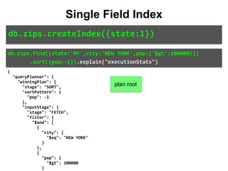db.zips.find({state:'NY',city:'NEW	YORK',pop:{'$gt':100000}})	
							.sort({pop:-1}).explain("executionStats")
Single Field Index
db.zips.createIndex({state:1})
{	
		"queryPlanner":	{	
				"winningPlan":	{	
						"stage":	"SORT",	
						"sortPattern":	{	
								"pop":	-1	
						},	
						"inputStage":	{	
								"stage":	"FETCH",	
								"filter":	{	
										"$and":	[	
												{	
														"city":	{	
																"$eq":	"NEW	YORK"	
														}	
												},	
												{	
														"pop":	{	
																"$gt":	100000	
														}	
plan root
 