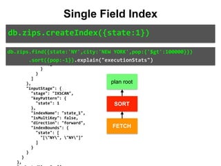 "pop":	-1	
						},	
						"inputStage":	{	
								"stage":	"FETCH",	
								"filter":	{	
										"$and":	[	
												{	
														"city":	{	
																"$eq":	"NEW	YORK"	
														}	
												},	
												{	
														"pop":	{	
																"$gt":	100000	
														}	
												}	
										]	
								},	
								"inputStage":	{	
										"stage":	"IXSCAN",	
										"keyPattern":	{	
												"state":	1	
										},	
										"indexName":	"state_1",	
										"isMultiKey":	false,	
										"direction":	"forward",	
										"indexBounds":	{	
												"state":	[	
														"["NY",	"NY"]"	
												]	
										}	
								}	
						}	
				},	
db.zips.find({state:'NY',city:'NEW	YORK',pop:{'$gt':100000}})	
							.sort({pop:-1}).explain("executionStats")
Single Field Index
db.zips.createIndex({state:1})
plan root
SORT
FETCH
 