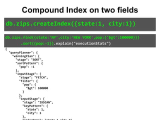 { 
		"queryPlanner":	{ 
				"winningPlan":	{ 
						"stage":	"SORT", 
						"sortPattern":	{ 
								"pop":	-1 
						}, 
						"inputStage":	{ 
								"stage":	"FETCH", 
								"filter":	{ 
										"pop":	{ 
												"$gt":	100000 
										} 
								}, 
								"inputStage":	{ 
										"stage":	"IXSCAN", 
										"keyPattern":	{ 
												"state":	1, 
												"city":	1 
										}, 
db.zips.createIndex({state:1,	city:1})
Compound Index on two fields
db.zips.find({state:'NY',city:'NEW	YORK',pop:{'$gt':100000}})	
							.sort({pop:-1}).explain("executionStats")
 