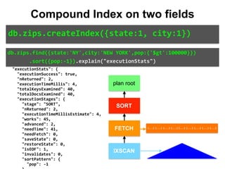 "direction":	"forward", 
										"indexBounds":	{ 
												"state":	[ 
														"["NY",	"NY"]" 
												], 
												"city":	[ 
														"["NEW	YORK",	"NEW	YORK
"]" 
												] 
										} 
								} 
						} 
				} 
		}, 
		"executionStats":	{ 
				"executionSuccess":	true, 
				"nReturned":	2, 
				"executionTimeMillis":	4, 
				"totalKeysExamined":	40, 
				"totalDocsExamined":	40, 
				"executionStages":	{ 
						"stage":	"SORT", 
						"nReturned":	2, 
						"executionTimeMillisEstimate":	4, 
						"works":	45, 
						"advanced":	2, 
						"needTime":	41, 
						"needFetch":	0, 
						"saveState":	0, 
						"restoreState":	0, 
						"isEOF":	1, 
						"invalidates":	0, 
						"sortPattern":	{ 
								"pop":	-1 
db.zips.find({state:'NY',city:'NEW	YORK',pop:{'$gt':100000}})	
							.sort({pop:-1}).explain("executionStats")
db.zips.createIndex({state:1,	city:1})
Compound Index on two fields
plan root
SORT
FETCH
IXSCAN
{...} {...} {...} {...} {...} {...} {...} {...} {...}
 