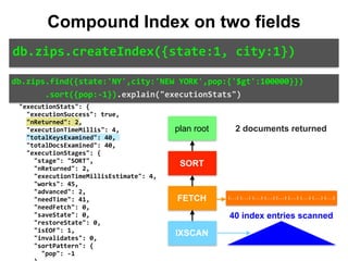 "direction":	"forward", 
										"indexBounds":	{ 
												"state":	[ 
														"["NY",	"NY"]" 
												], 
												"city":	[ 
														"["NEW	YORK",	"NEW	YORK
"]" 
												] 
										} 
								} 
						} 
				} 
		}, 
		"executionStats":	{ 
				"executionSuccess":	true, 
				"nReturned":	2, 
				"executionTimeMillis":	4, 
				"totalKeysExamined":	40, 
				"totalDocsExamined":	40, 
				"executionStages":	{ 
						"stage":	"SORT", 
						"nReturned":	2, 
						"executionTimeMillisEstimate":	4, 
						"works":	45, 
						"advanced":	2, 
						"needTime":	41, 
						"needFetch":	0, 
						"saveState":	0, 
						"restoreState":	0, 
						"isEOF":	1, 
						"invalidates":	0, 
						"sortPattern":	{ 
								"pop":	-1 
db.zips.find({state:'NY',city:'NEW	YORK',pop:{'$gt':100000}})	
							.sort({pop:-1}).explain("executionStats")
db.zips.createIndex({state:1,	city:1})
Compound Index on two fields
plan root
SORT
FETCH
IXSCAN
{...} {...} {...} {...} {...} {...} {...} {...} {...}
2 documents returned
40 index entries scanned
 