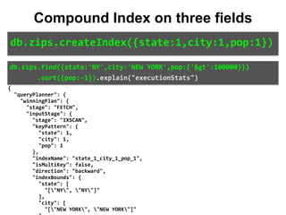 { 
		"queryPlanner":	{ 
				"winningPlan":	{ 
						"stage":	"FETCH", 
						"inputStage":	{ 
								"stage":	"IXSCAN", 
								"keyPattern":	{ 
										"state":	1, 
										"city":	1, 
										"pop":	1 
								}, 
								"indexName":	"state_1_city_1_pop_1", 
								"isMultiKey":	false, 
								"direction":	"backward", 
								"indexBounds":	{ 
										"state":	[ 
												"["NY",	"NY"]" 
										], 
										"city":	[ 
												"["NEW	YORK",	"NEW	YORK"]" 
db.zips.find({state:'NY',city:'NEW	YORK',pop:{'$gt':100000}})	
							.sort({pop:-1}).explain("executionStats")
db.zips.createIndex({state:1,city:1,pop:1})
Compound Index on three fields
 