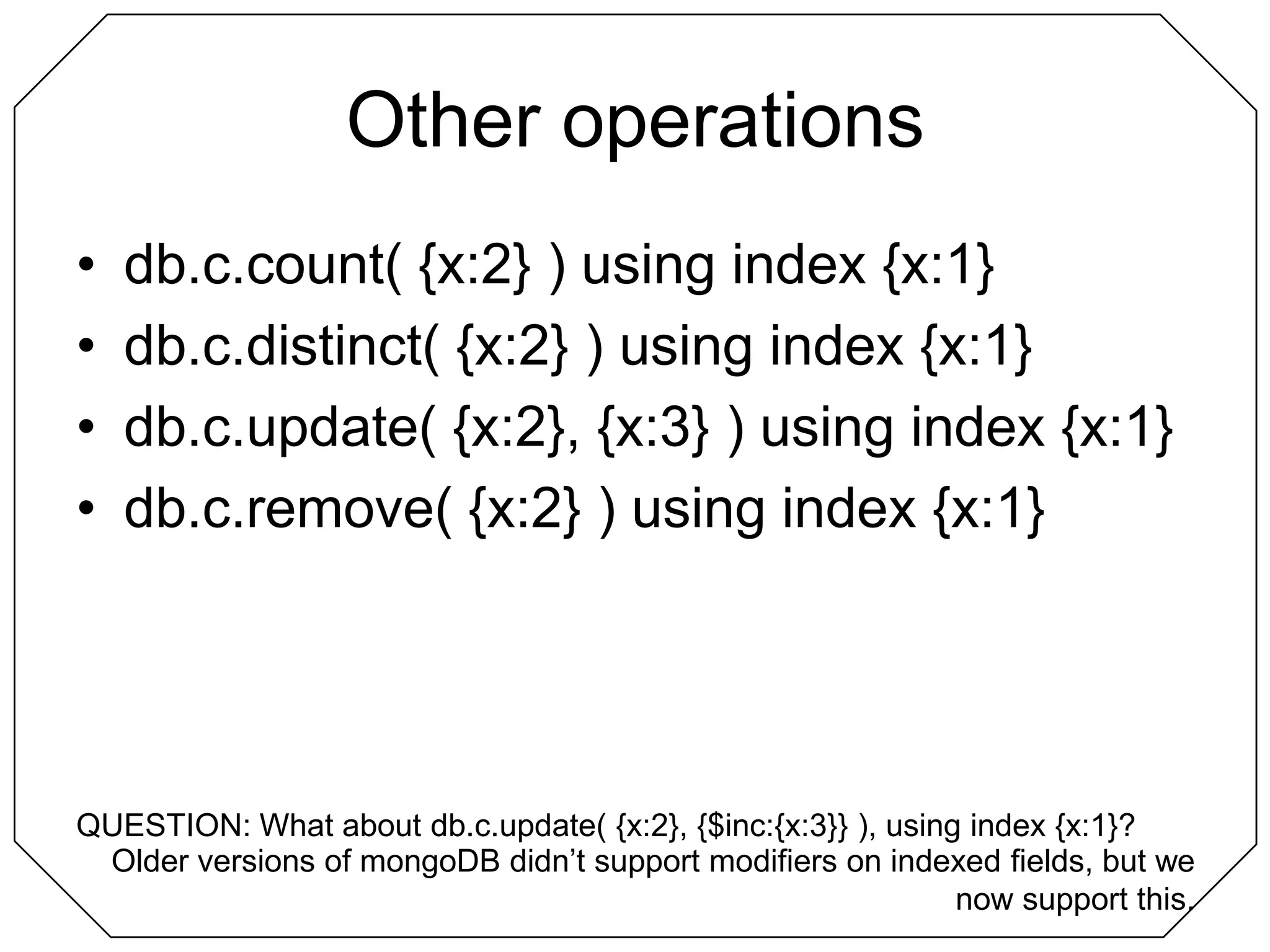 Other operationsdb.c.count( {x:2} ) using index {x:1}db.c.distinct( {x:2} ) using index {x:1}db.c.update( {x:2}, {x:3} ) using index {x:1}db.c.remove( {x:2} ) using index {x:1}QUESTION: What about db.c.update( {x:2}, {$inc:{x:3}} ), using index {x:1}?Older versions of mongoDB didn’t support modifiers on indexed fields, but we now support this.