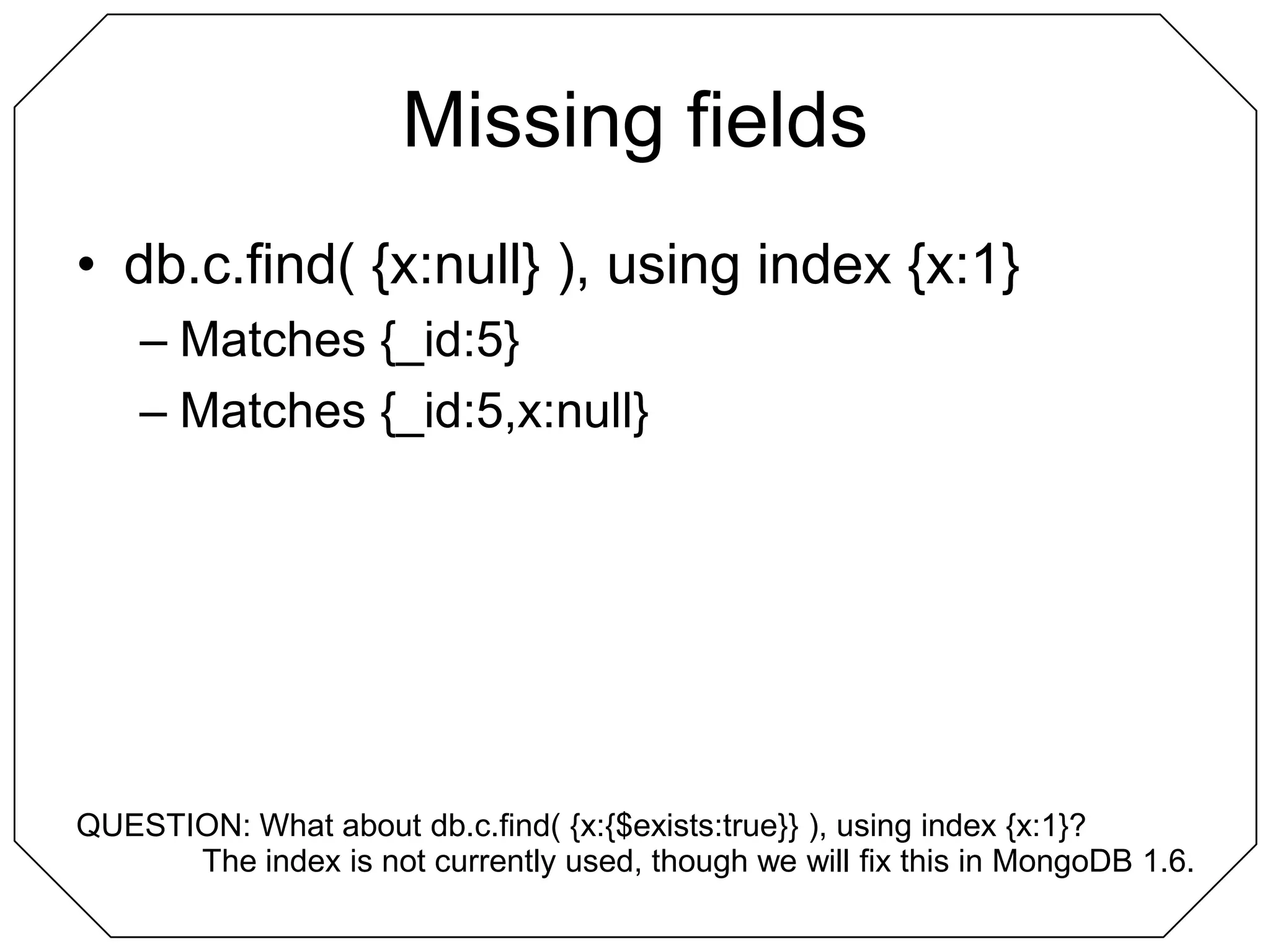 Missing fieldsdb.c.find( {x:null} ), using index {x:1}Matches {_id:5}Matches {_id:5,x:null}QUESTION: What about db.c.find( {x:{$exists:true}} ), using index {x:1}?The index is not currently used, though we will fix this in MongoDB 1.6.