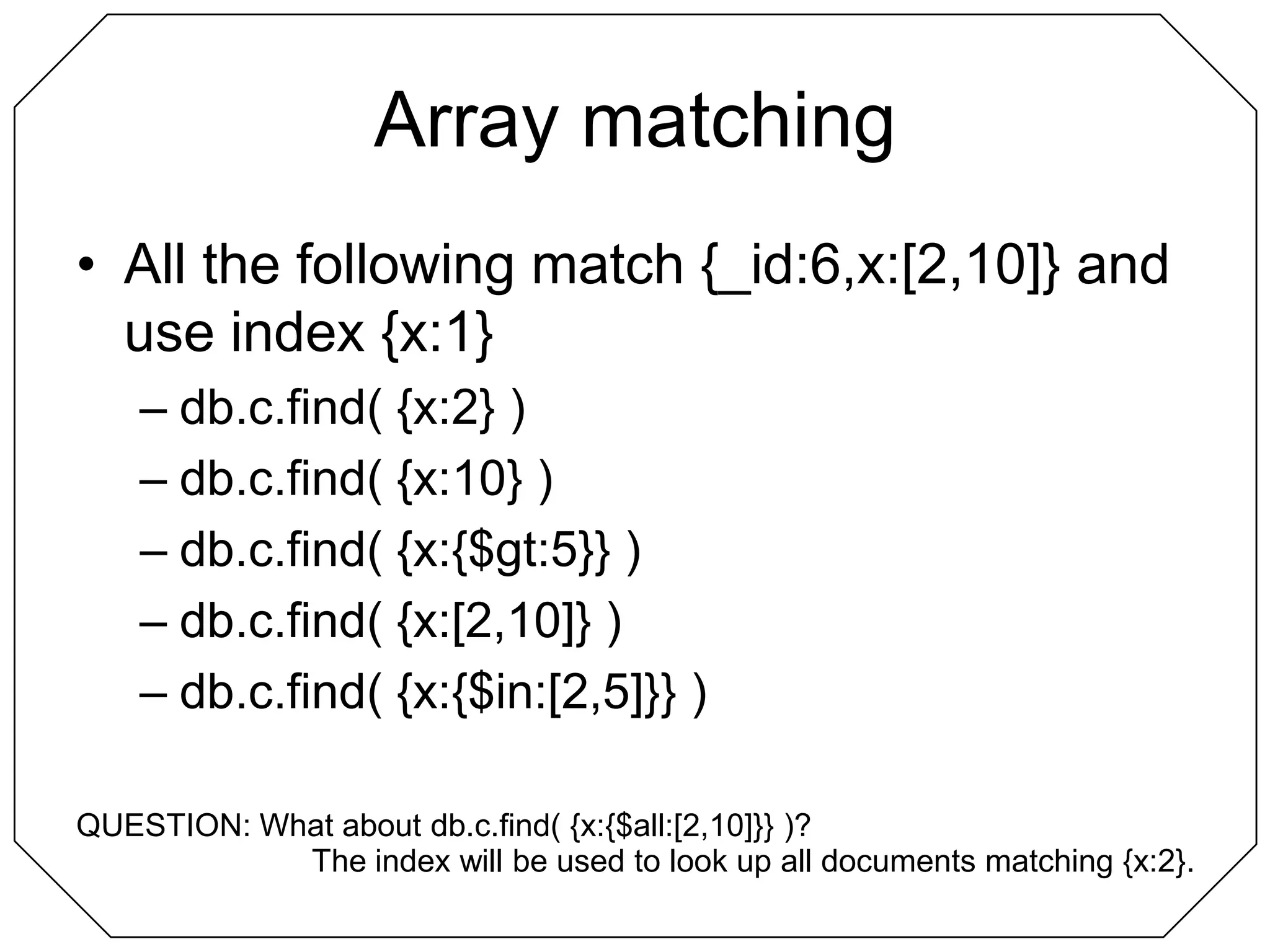 Array matchingAll the following match {_id:6,x:[2,10]} and use index {x:1}db.c.find( {x:2} )db.c.find( {x:10} )db.c.find( {x:{$gt:5}} )db.c.find( {x:[2,10]} )db.c.find( {x:{$in:[2,5]}} )QUESTION: What about db.c.find( {x:{$all:[2,10]}} )?The index will be used to look up all documents matching {x:2}.