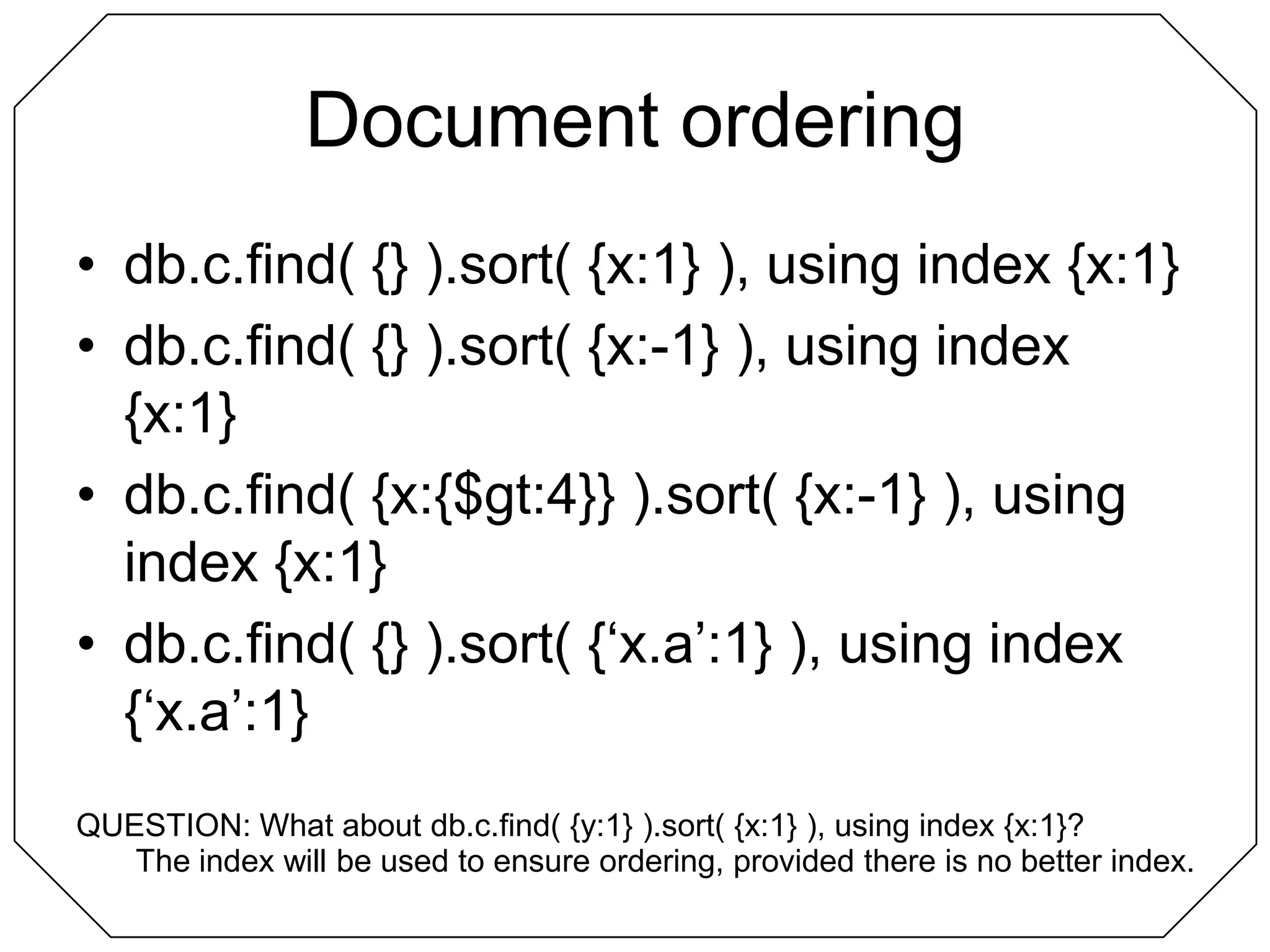 Document orderingdb.c.find( {} ).sort( {x:1} ), using index {x:1}db.c.find( {} ).sort( {x:-1} ), using index {x:1}db.c.find( {x:{$gt:4}} ).sort( {x:-1} ), using index {x:1}db.c.find( {} ).sort( {‘x.a’:1} ), using index {‘x.a’:1}QUESTION: What about db.c.find( {y:1} ).sort( {x:1} ), using index {x:1}?The index will be used to ensure ordering, provided there is no better index.