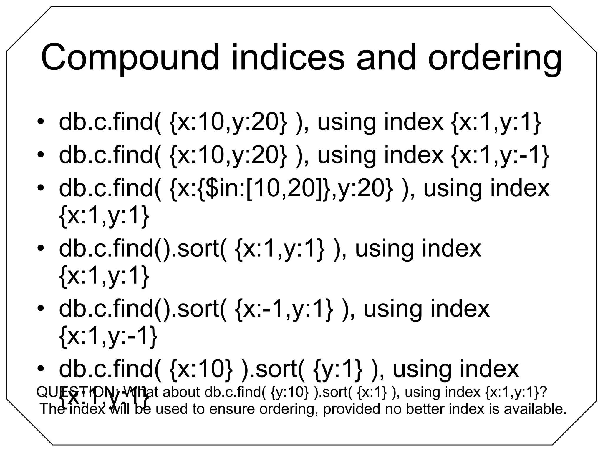 Compound indices and orderingdb.c.find( {x:10,y:20} ), using index {x:1,y:1}db.c.find( {x:10,y:20} ), using index {x:1,y:-1}db.c.find( {x:{$in:[10,20]},y:20} ), using index {x:1,y:1}db.c.find().sort( {x:1,y:1} ), using index {x:1,y:1}db.c.find().sort( {x:-1,y:1} ), using index {x:1,y:-1}db.c.find( {x:10} ).sort( {y:1} ), using index {x:1,y:1}QUESTION: What about db.c.find( {y:10} ).sort( {x:1} ), using index {x:1,y:1}?The index will be used to ensure ordering, provided no better index is available.
