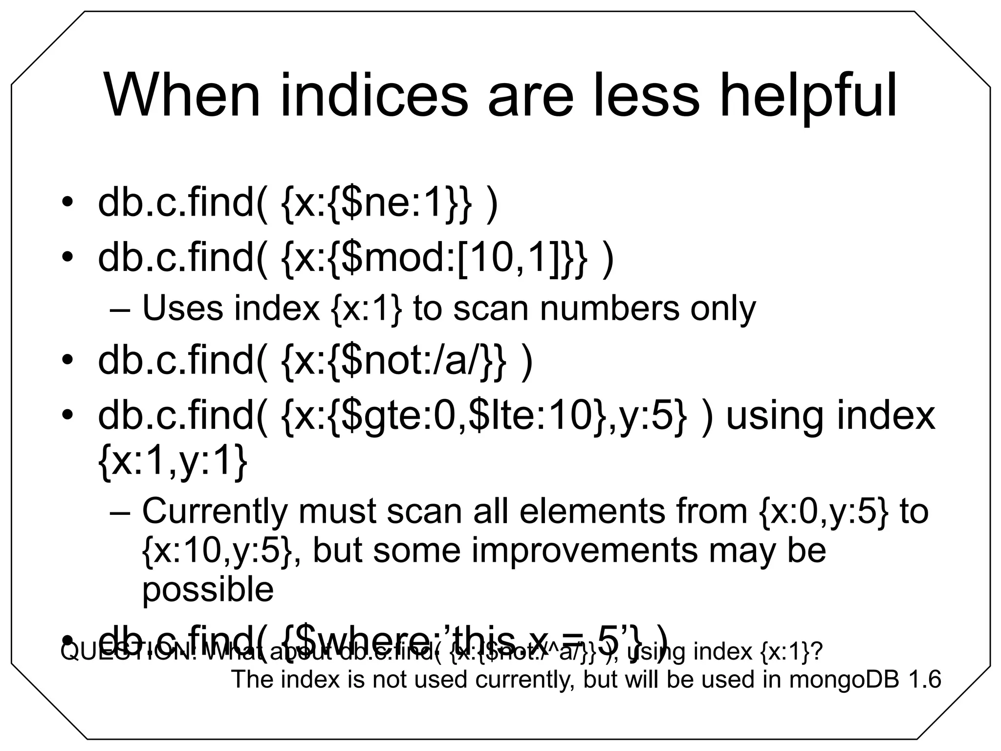 When indices are less helpfuldb.c.find( {x:{$ne:1}} )db.c.find( {x:{$mod:[10,1]}} )Uses index {x:1} to scan numbers onlydb.c.find( {x:{$not:/a/}} )db.c.find( {x:{$gte:0,$lte:10},y:5} ) using index {x:1,y:1}Currently must scan all elements from {x:0,y:5} to {x:10,y:5}, but some improvements may be possibledb.c.find( {$where:’this.x = 5’} )QUESTION: What about db.c.find( {x:{$not:/^a/}} ), using index {x:1}?The index is not used currently, but will be used in mongoDB 1.6