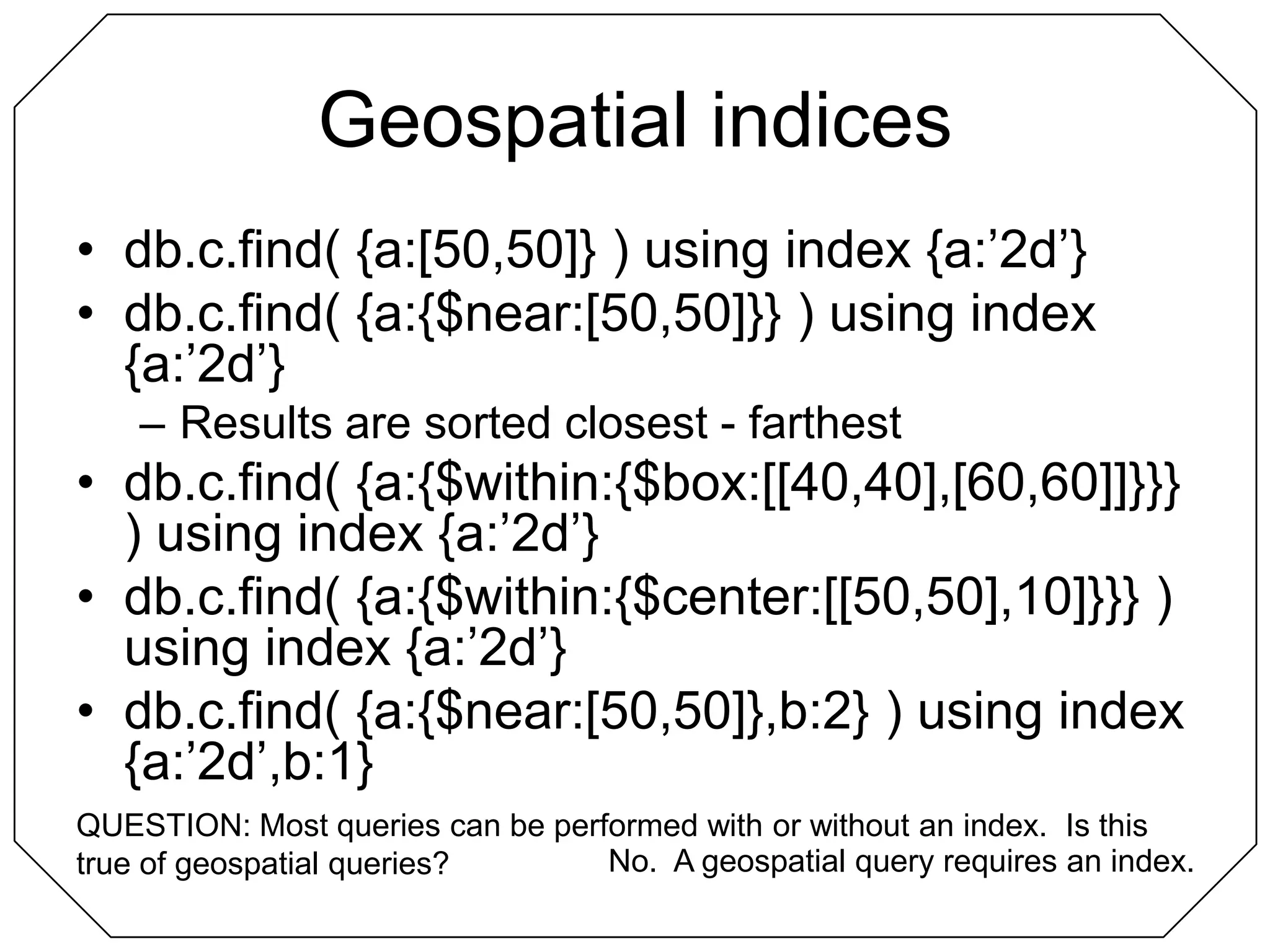 Geospatial indicesdb.c.find( {a:[50,50]} ) using index {a:’2d’}db.c.find( {a:{$near:[50,50]}} ) using index {a:’2d’}Results are sorted closest - farthestdb.c.find( {a:{$within:{$box:[[40,40],[60,60]]}}} ) using index {a:’2d’}db.c.find( {a:{$within:{$center:[[50,50],10]}}} ) using index {a:’2d’}db.c.find( {a:{$near:[50,50]},b:2} ) using index {a:’2d’,b:1}QUESTION: Most queries can be performed with or without an index.  Is this true of geospatial queries?No.  A geospatial query requires an index.