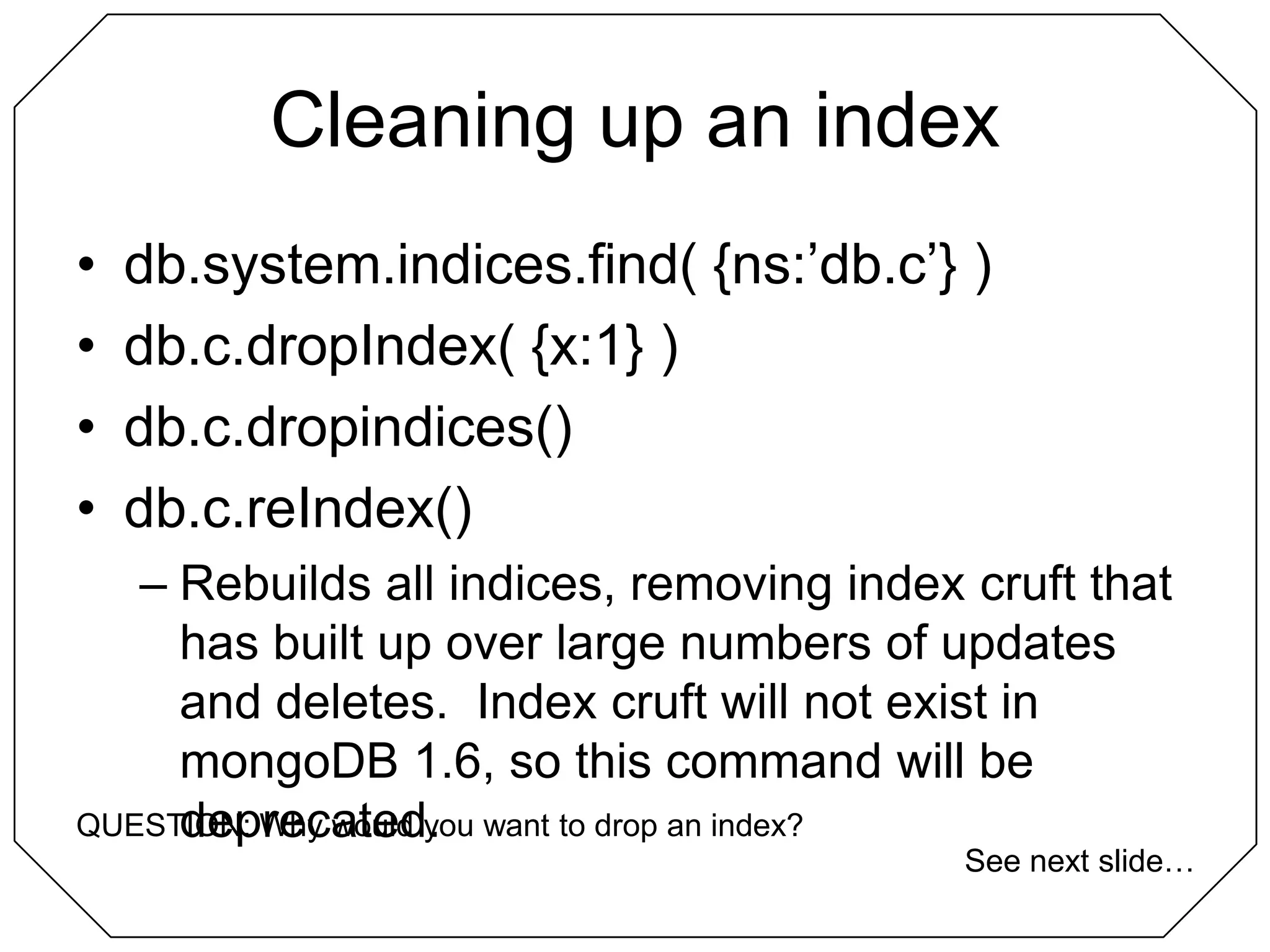 Cleaning up an indexdb.system.indices.find( {ns:’db.c’} )db.c.dropIndex( {x:1} )db.c.dropindices()db.c.reIndex()Rebuilds all indices, removing index cruft that has built up over large numbers of updates and deletes.  Index cruft will not exist in mongoDB 1.6, so this command will be deprecated.QUESTION: Why would you want to drop an index?See next slide…